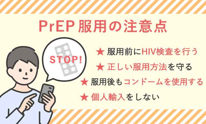 PrEP服用の注意点 ★服用前にHIV検査を行う ★正しい服用方法を守る ★服用後もコンドームを使用する ★個人輸入をしない
